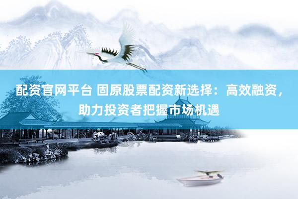 配资官网平台 固原股票配资新选择：高效融资，助力投资者把握市场机遇