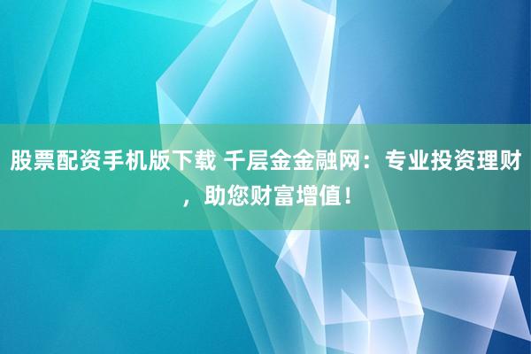 股票配资手机版下载 千层金金融网：专业投资理财，助您财富增值！