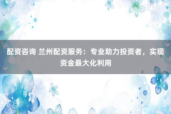 配资咨询 兰州配资服务：专业助力投资者，实现资金最大化利用