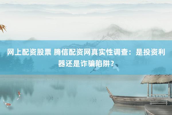 网上配资股票 腾信配资网真实性调查：是投资利器还是诈骗陷阱？