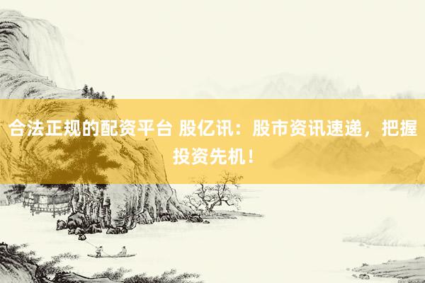 合法正规的配资平台 股亿讯：股市资讯速递，把握投资先机！