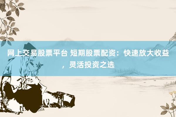 网上交易股票平台 短期股票配资：快速放大收益，灵活投资之选