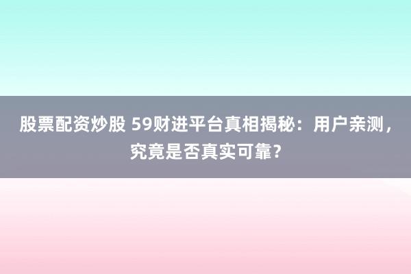 股票配资炒股 59财进平台真相揭秘：用户亲测，究竟是否真实可靠？