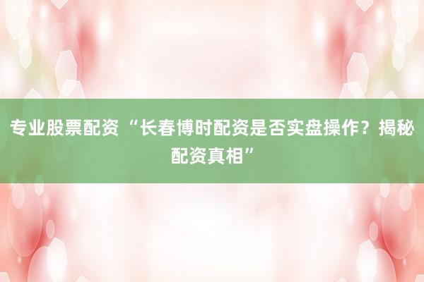 专业股票配资 “长春博时配资是否实盘操作？揭秘配资真相”