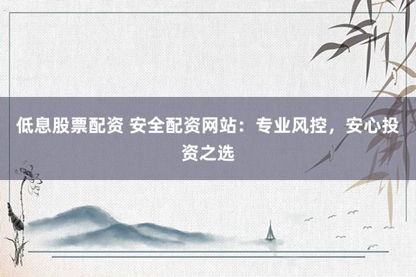 低息股票配资 安全配资网站：专业风控，安心投资之选
