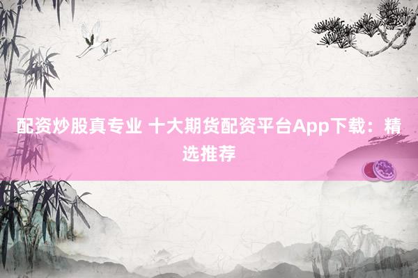 配资炒股真专业 十大期货配资平台App下载：精选推荐
