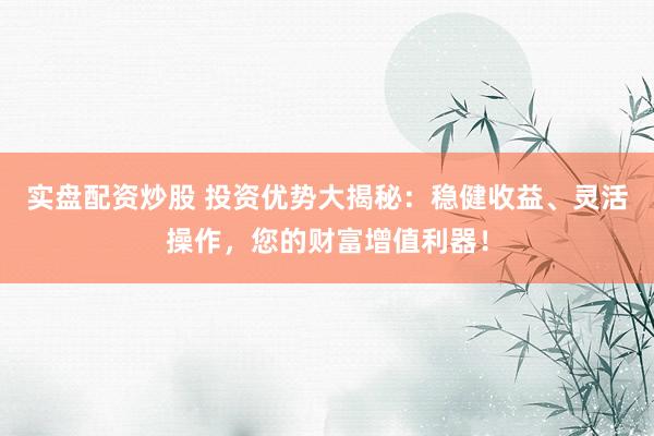 实盘配资炒股 投资优势大揭秘：稳健收益、灵活操作，您的财富增值利器！