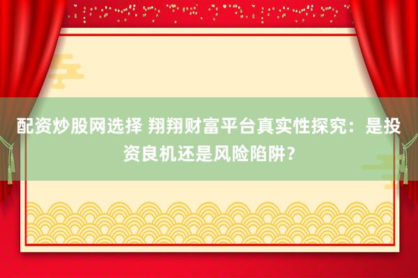 配资炒股网选择 翔翔财富平台真实性探究：是投资良机还是风险陷阱？
