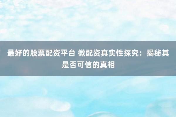 最好的股票配资平台 微配资真实性探究：揭秘其是否可信的真相