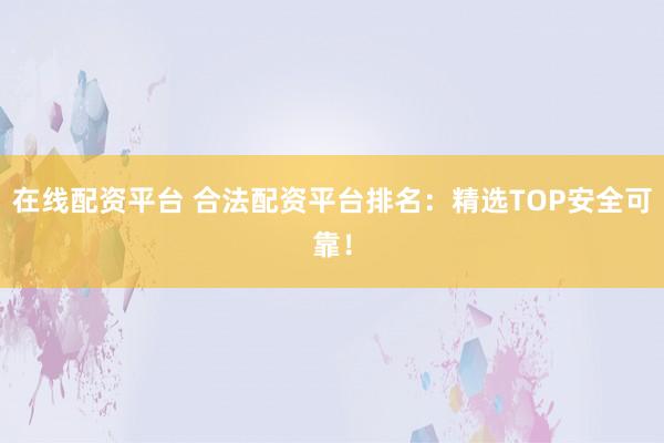 在线配资平台 合法配资平台排名：精选TOP安全可靠！