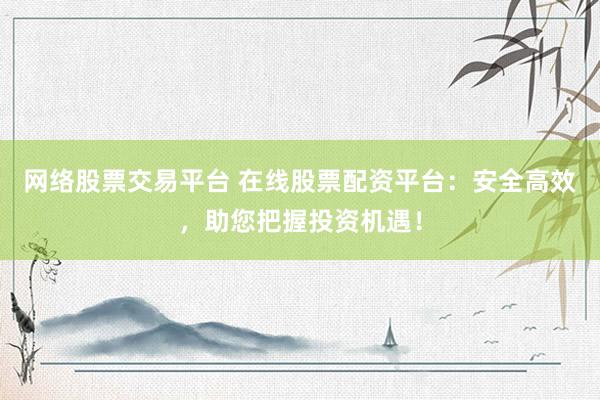 网络股票交易平台 在线股票配资平台：安全高效，助您把握投资机遇！