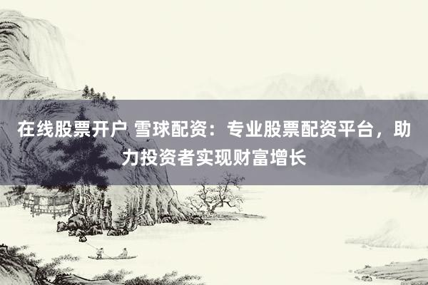 在线股票开户 雪球配资：专业股票配资平台，助力投资者实现财富增长