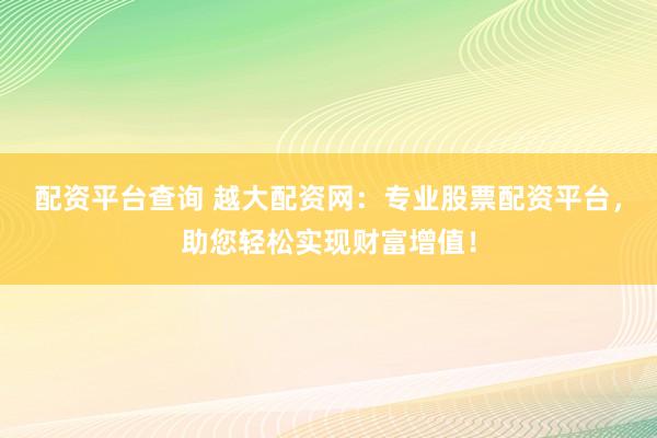 配资平台查询 越大配资网：专业股票配资平台，助您轻松实现财富增值！