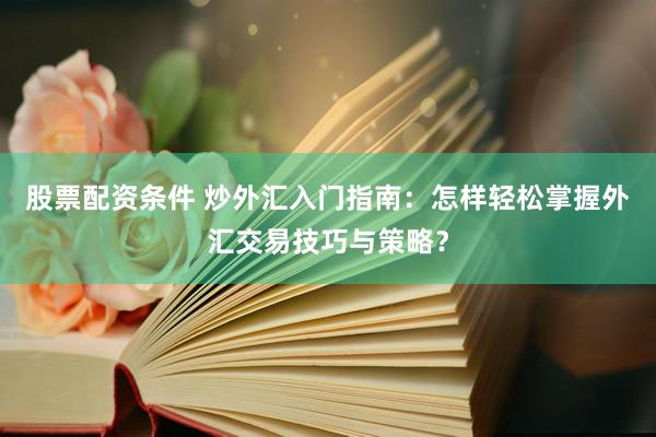 股票配资条件 炒外汇入门指南：怎样轻松掌握外汇交易技巧与策略？