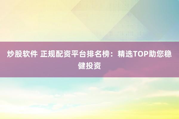 炒股软件 正规配资平台排名榜：精选TOP助您稳健投资