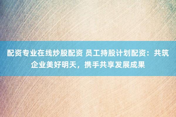 配资专业在线炒股配资 员工持股计划配资：共筑企业美好明天，携手共享发展成果
