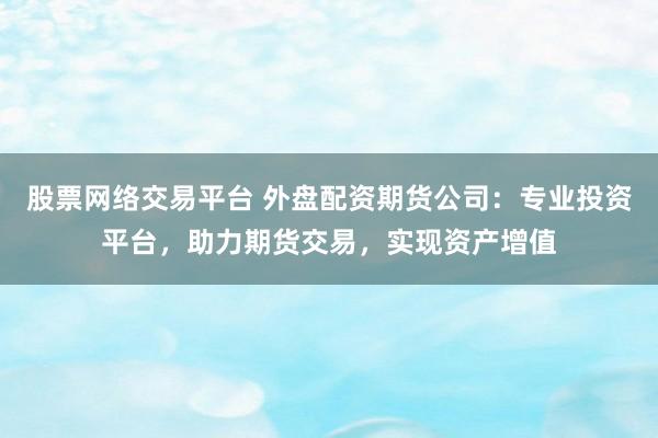 股票网络交易平台 外盘配资期货公司：专业投资平台，助力期货交易，实现资产增值
