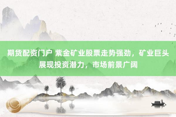 期货配资门户 紫金矿业股票走势强劲，矿业巨头展现投资潜力，市场前景广阔