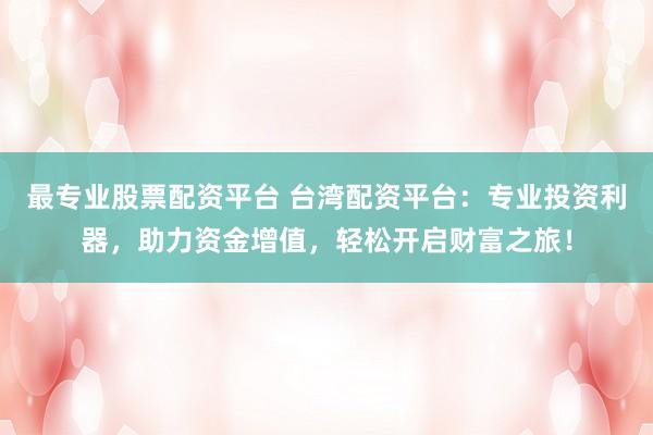 最专业股票配资平台 台湾配资平台：专业投资利器，助力资金增值，轻松开启财富之旅！