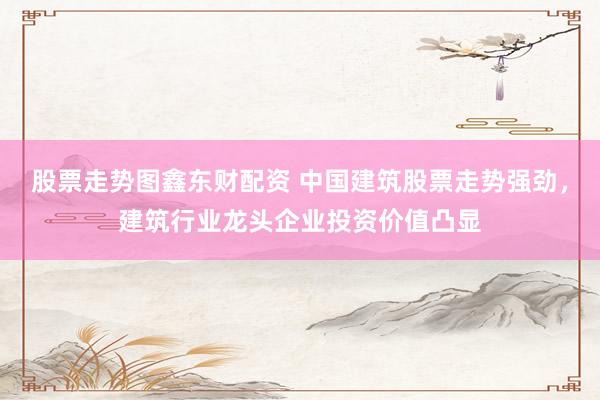 股票走势图鑫东财配资 中国建筑股票走势强劲，建筑行业龙头企业投资价值凸显