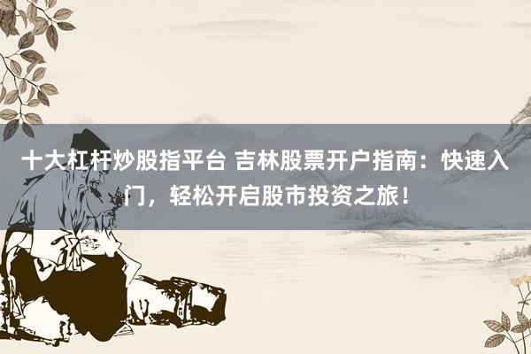 十大杠杆炒股指平台 吉林股票开户指南：快速入门，轻松开启股市投资之旅！