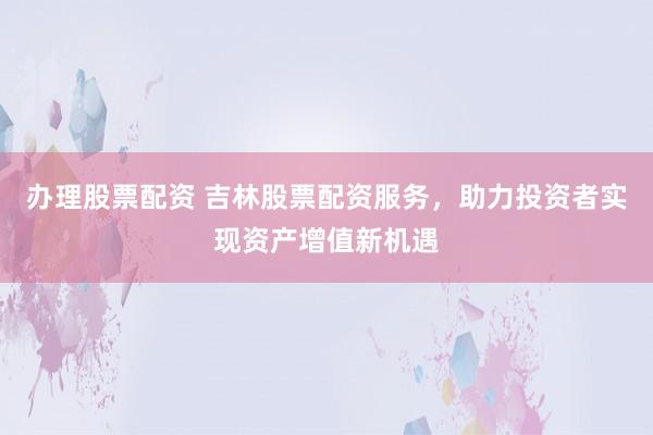 办理股票配资 吉林股票配资服务，助力投资者实现资产增值新机遇