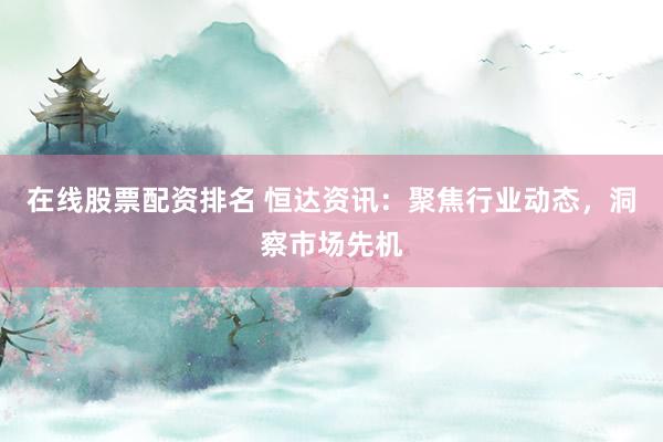 在线股票配资排名 恒达资讯：聚焦行业动态，洞察市场先机