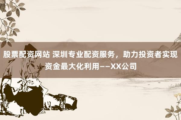 股票配资网站 深圳专业配资服务，助力投资者实现资金最大化利用——XX公司
