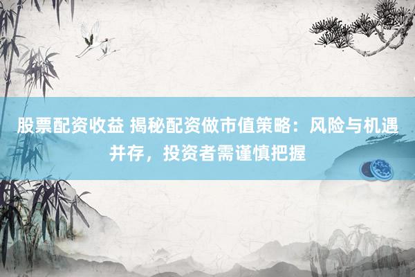 股票配资收益 揭秘配资做市值策略：风险与机遇并存，投资者需谨慎把握
