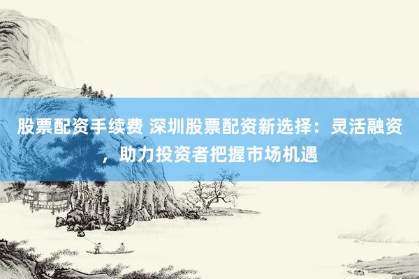 股票配资手续费 深圳股票配资新选择：灵活融资，助力投资者把握市场机遇