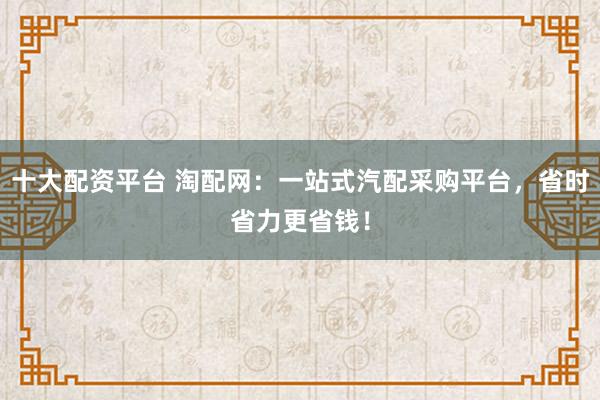 十大配资平台 淘配网：一站式汽配采购平台，省时省力更省钱！