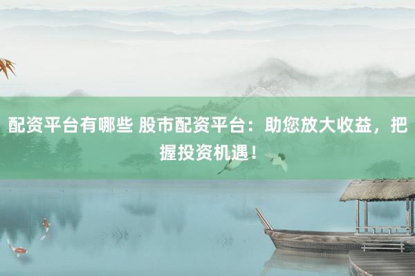 配资平台有哪些 股市配资平台：助您放大收益，把握投资机遇！