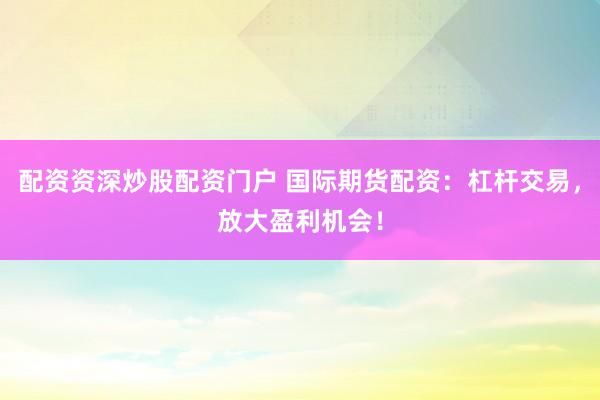 配资资深炒股配资门户 国际期货配资：杠杆交易，放大盈利机会！