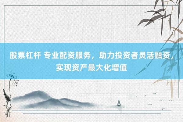 股票杠杆 专业配资服务，助力投资者灵活融资，实现资产最大化增值