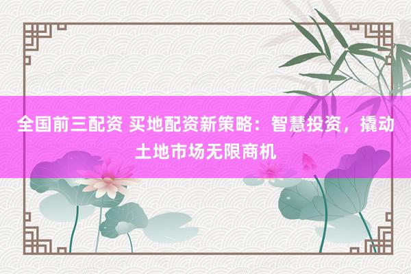 全国前三配资 买地配资新策略：智慧投资，撬动土地市场无限商机