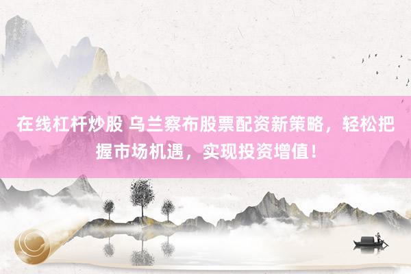 在线杠杆炒股 乌兰察布股票配资新策略，轻松把握市场机遇，实现投资增值！