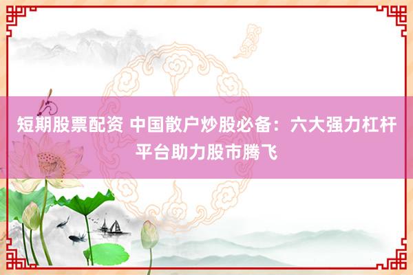 短期股票配资 中国散户炒股必备：六大强力杠杆平台助力股市腾飞