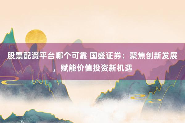 股票配资平台哪个可靠 国盛证券：聚焦创新发展，赋能价值投资新机遇