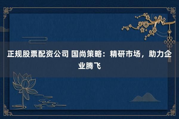 正规股票配资公司 国尚策略：精研市场，助力企业腾飞
