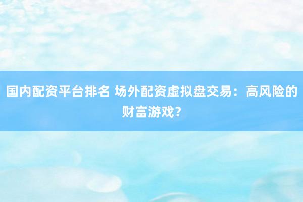 国内配资平台排名 场外配资虚拟盘交易：高风险的财富游戏？