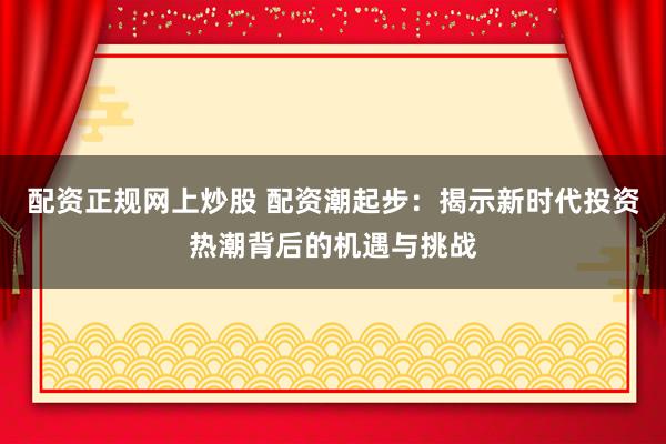 配资正规网上炒股 配资潮起步：揭示新时代投资热潮背后的机遇与挑战