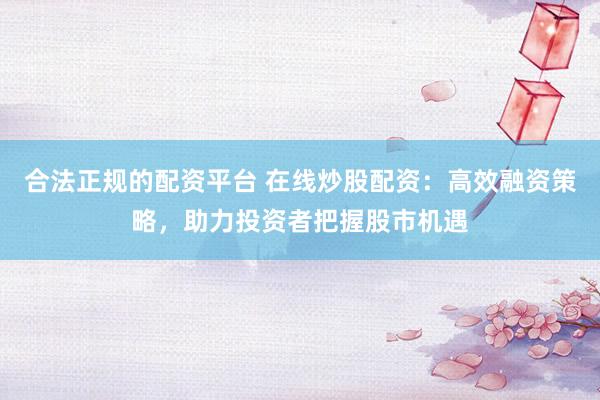 合法正规的配资平台 在线炒股配资：高效融资策略，助力投资者把握股市机遇