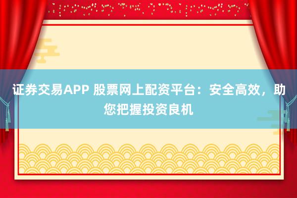 证券交易APP 股票网上配资平台:安全高效,助您把握投资良机