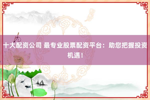 十大配资公司 最专业股票配资平台:助您把握投资机遇!