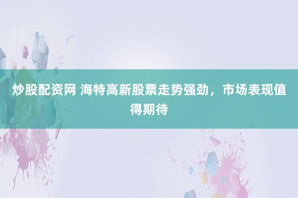 炒股配资网 海特高新股票走势强劲,市场表现值得期待