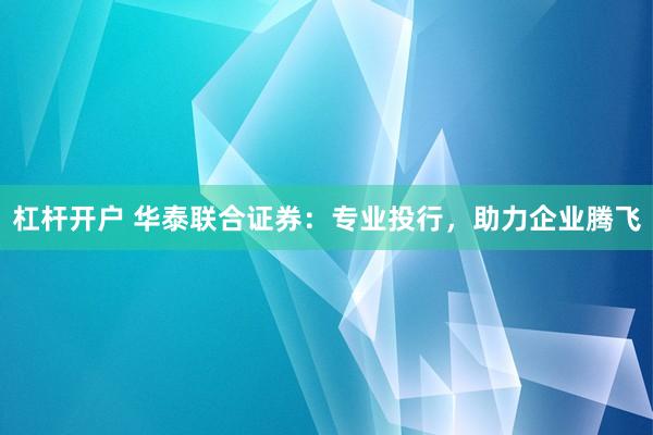 杠杆开户 华泰联合证券:专业投行,助力企业腾飞