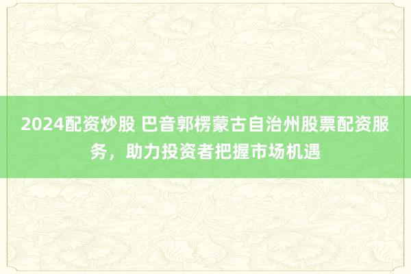 2024配资炒股 巴音郭楞蒙古自治州股票配资服务,助力投资者把握市场机遇