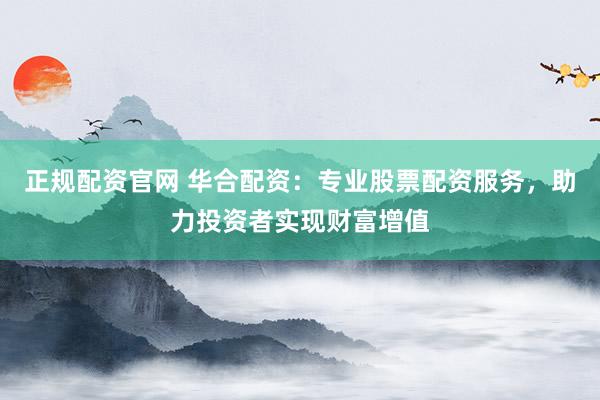 正规配资官网 华合配资:专业股票配资服务,助力投资者实现财富增值