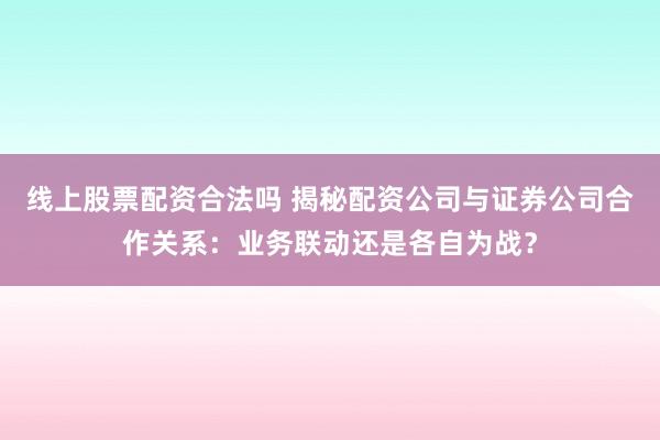 线上股票配资合法吗 揭秘配资公司与证券公司合作关系：业务联动还是各自为战？