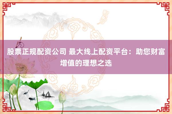 股票正规配资公司 最大线上配资平台：助您财富增值的理想之选